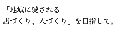 地域に愛される店づくり、人づくりを目指して